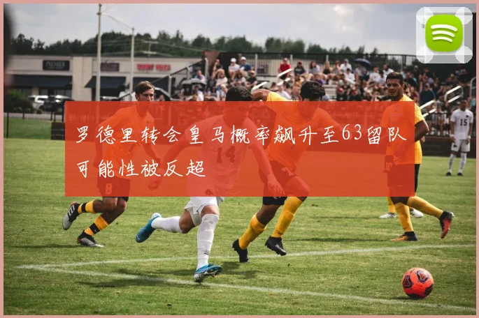 罗德里转会皇马概率飙升至63留队可能性被反超